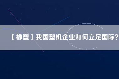 【橡塑】我國(guó)塑機(jī)企業(yè)如何立足國(guó)際？