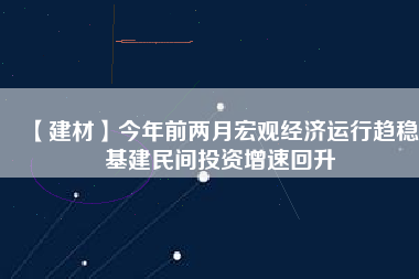 【建材】今年前兩月宏觀經濟運行趨穩(wěn) 基建民間投資增速回升