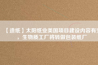 【造紙】太陽紙業(yè)美國項目建設(shè)內(nèi)容有變，生物質(zhì)工廠將轉(zhuǎn)做包裝紙廠