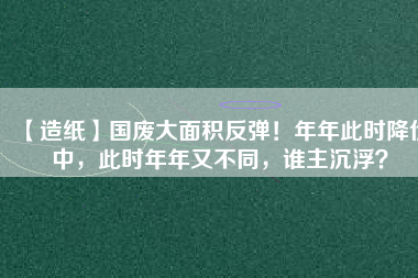 【造紙】國廢大面積反彈！年年此時(shí)降價(jià)中，此時(shí)年年又不同，誰主沉??？