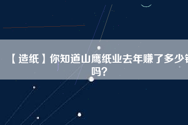 【造紙】你知道山鷹紙業(yè)去年賺了多少錢嗎？