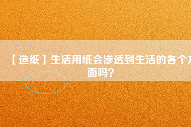【造紙】生活用紙會(huì)滲透到生活的各個(gè)方面嗎？