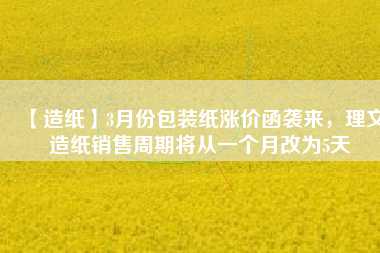 【造紙】3月份包裝紙漲價(jià)函襲來(lái)，理文造紙銷(xiāo)售周期將從一個(gè)月改為5天