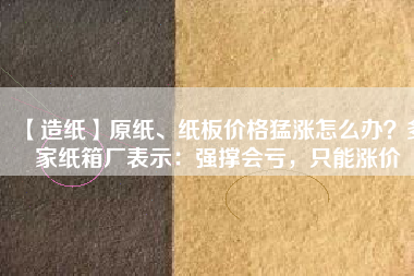 【造紙】原紙、紙板價格猛漲怎么辦？多家紙箱廠表示：強(qiáng)撐會虧，只能漲價