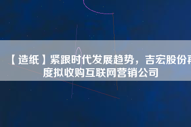 【造紙】緊跟時代發(fā)展趨勢，吉宏股份再度擬收購互聯(lián)網(wǎng)營銷公司