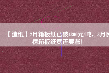 【造紙】2月箱板紙已破4800元/噸，3月瓦楞箱板紙竟還要漲！