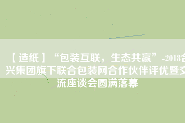 【造紙】“包裝互聯(lián)，生態(tài)共贏”-2018合興集團旗下聯(lián)合包裝網(wǎng)合作伙伴評優(yōu)暨交流座談會圓滿落幕