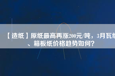 【造紙】原紙最高再漲200元/噸，3月瓦紙、箱板紙價格趨勢如何？