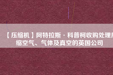 【壓縮機(jī)】阿特拉斯·科普柯收購(gòu)處理壓縮空氣、氣體及真空的英國(guó)公司