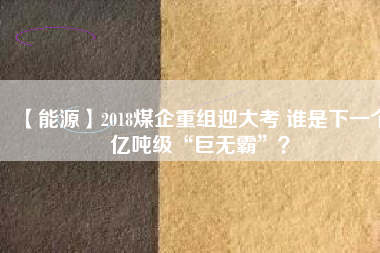 【能源】2018煤企重組迎大考 誰(shuí)是下一個(gè)億噸級(jí)“巨無(wú)霸”？