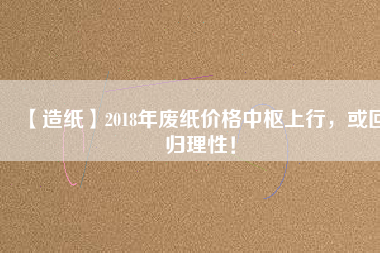 【造紙】2018年廢紙價格中樞上行，或回歸理性！