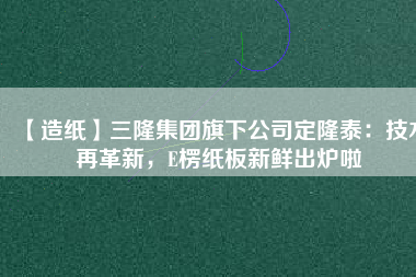 【造紙】三隆集團旗下公司定隆泰：技術再革新，E楞紙板新鮮出爐啦