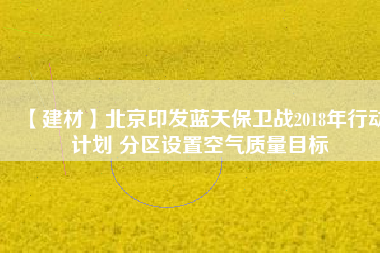 【建材】北京印發(fā)藍天保衛(wèi)戰(zhàn)2018年行動計劃 分區(qū)設(shè)置空氣質(zhì)量目標(biāo)