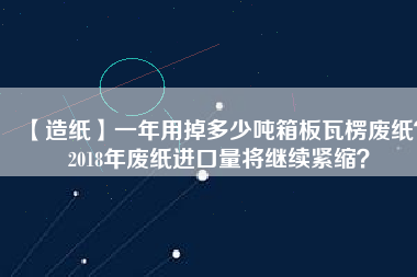 【造紙】一年用掉多少噸箱板瓦楞廢紙？2018年廢紙進(jìn)口量將繼續(xù)緊縮？