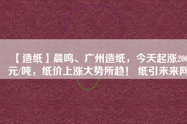 【造紙】晨鳴、廣州造紙，今天起漲200元/噸，紙價上漲大勢所趨！ 紙引未來網(wǎng)
