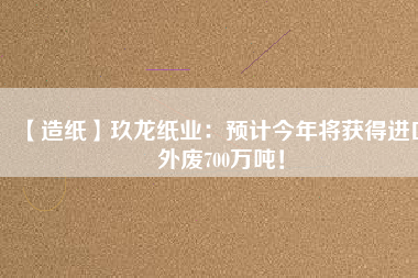 【造紙】玖龍紙業(yè)：預(yù)計(jì)今年將獲得進(jìn)口外廢700萬噸！