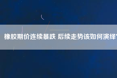 橡膠期價(jià)連續(xù)暴跌 后續(xù)走勢(shì)該如何演繹？