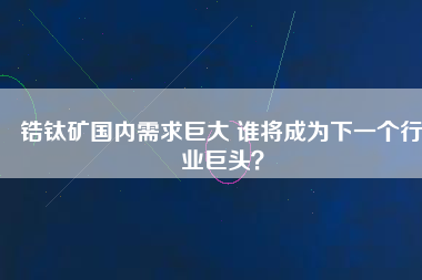 鋯鈦礦國內(nèi)需求巨大 誰將成為下一個行業(yè)巨頭？