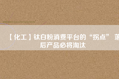 【化工】鈦白粉消費(fèi)平臺的“拐點(diǎn)” 落后產(chǎn)品必將淘汰