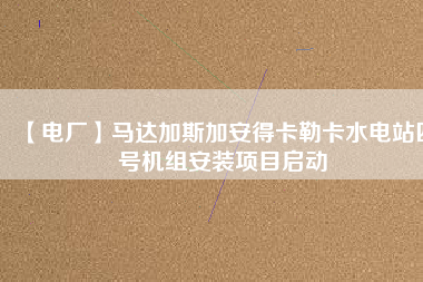 【電廠】馬達(dá)加斯加安得卡勒卡水電站四號機(jī)組安裝項目啟動