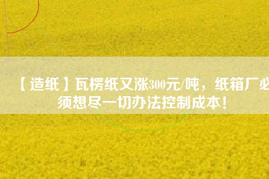 【造紙】瓦楞紙又漲300元/噸，紙箱廠必須想盡一切辦法控制成本！
