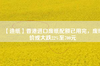 【造紙】香港進口廢紙配額已用完，廢紙價或大跌22%至700元