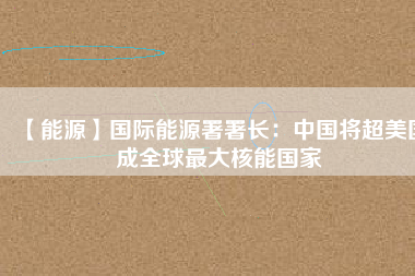 【能源】國(guó)際能源署署長(zhǎng)：中國(guó)將超美國(guó)成全球最大核能?chē)?guó)家