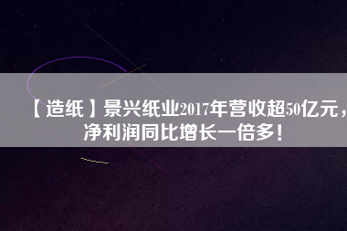 【造紙】景興紙業(yè)2017年?duì)I收超50億元，凈利潤同比增長一倍多！