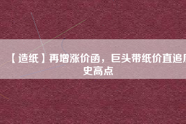 【造紙】再增漲價(jià)函，巨頭帶紙價(jià)直追歷史高點(diǎn)