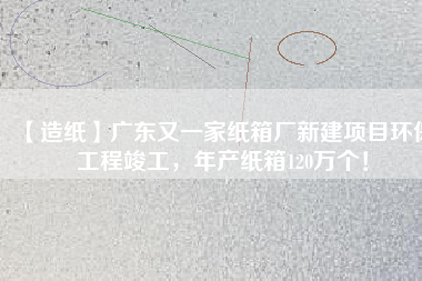 【造紙】廣東又一家紙箱廠新建項目環(huán)保工程竣工，年產(chǎn)紙箱120萬個！