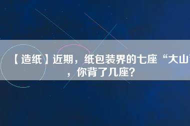 【造紙】近期，紙包裝界的七座“大山”，你背了幾座？