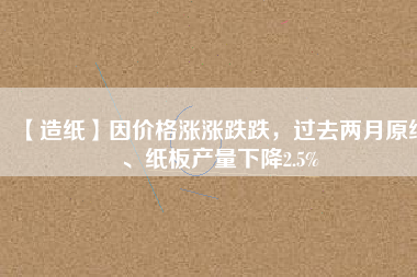 【造紙】因價格漲漲跌跌，過去兩月原紙、紙板產(chǎn)量下降2.5%