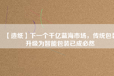 【造紙】下一個(gè)千億藍(lán)海市場(chǎng)，傳統(tǒng)包裝升級(jí)為智能包裝已成必然