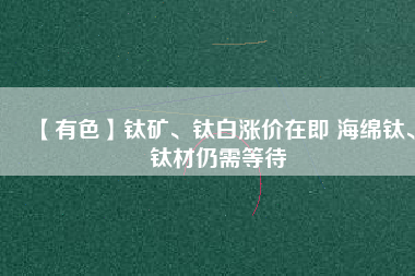 【有色】鈦礦、鈦白漲價(jià)在即 海綿鈦、鈦材仍需等待