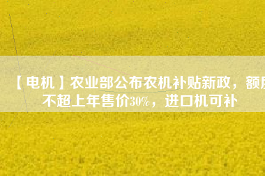 【電機(jī)】農(nóng)業(yè)部公布農(nóng)機(jī)補(bǔ)貼新政，額度不超上年售價30%，進(jìn)口機(jī)可補(bǔ)
          