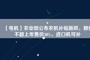 【電機(jī)】農(nóng)業(yè)部公布農(nóng)機(jī)補(bǔ)貼新政，額度不超上年售價30%，進(jìn)口機(jī)可補(bǔ)
          